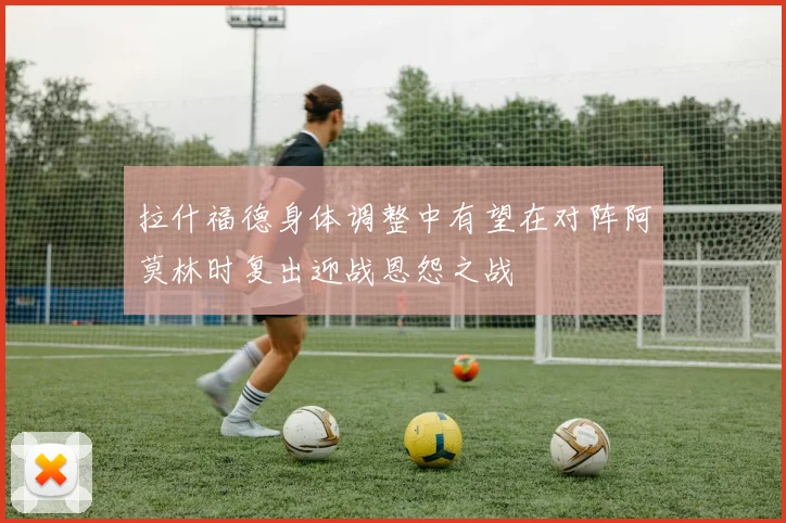 拉什福德身体调整中有望在对阵阿莫林时复出迎战恩怨之战