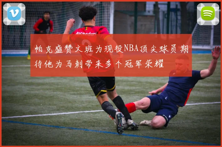帕克盛赞文班为现役NBA顶尖球员期待他为马刺带来多个冠军荣耀