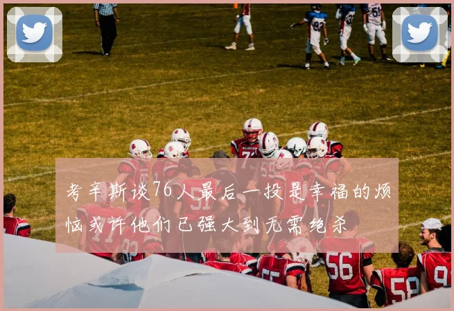 考辛斯谈76人最后一投是幸福的烦恼或许他们已强大到无需绝杀