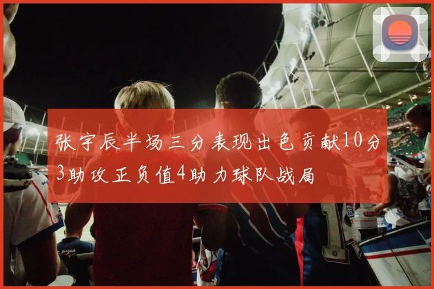 张宇辰半场三分表现出色贡献10分3助攻正负值4助力球队战局