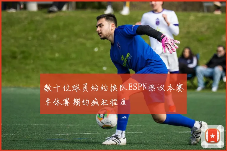 数十位球员纷纷换队ESPN热议本赛季休赛期的疯狂程度