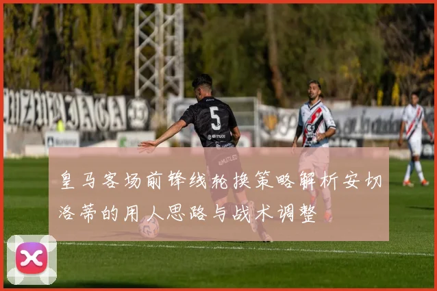 皇马客场前锋线轮换策略解析安切洛蒂的用人思路与战术调整