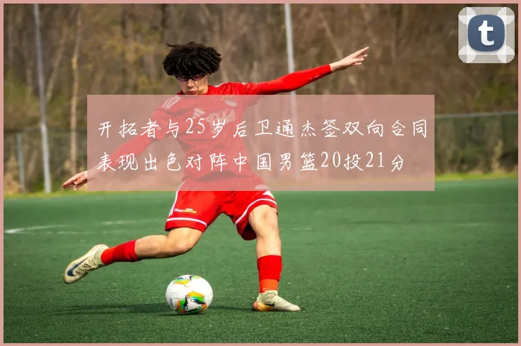 开拓者与25岁后卫通杰签双向合同表现出色对阵中国男篮20投21分