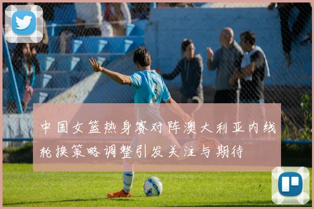 中国女篮热身赛对阵澳大利亚内线轮换策略调整引发关注与期待