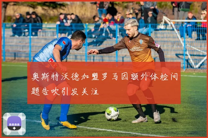 奥斯特沃德加盟罗马因额外体检问题告吹引发关注