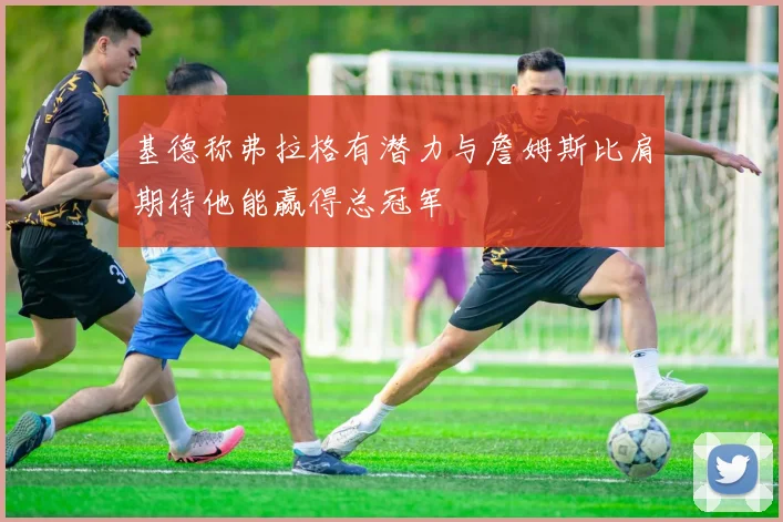 基德称弗拉格有潜力与詹姆斯比肩期待他能赢得总冠军