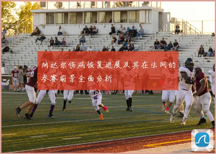 纳达尔伤病恢复进展及其在法网的参赛前景全面分析