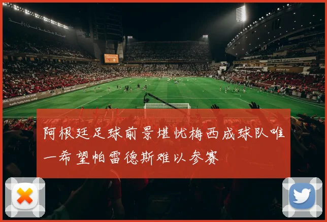 阿根廷足球前景堪忧梅西成球队唯一希望帕雷德斯难以参赛
