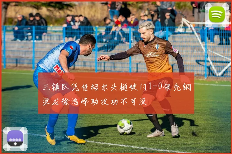 三镇队凭借绍尔头槌破门1-0领先铜梁龙徐浩峰助攻功不可没
